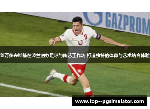 莱万多夫斯基在波兰创办足球与陶艺工作坊 打造独特的体育与艺术结合体验