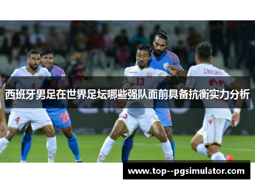 西班牙男足在世界足坛哪些强队面前具备抗衡实力分析 西班牙男足在世界足坛哪些强队面前具备抗衡实力分析