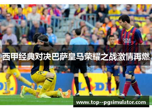 西甲经典对决巴萨皇马荣耀之战激情再燃 西甲经典对决巴萨皇马荣耀之战激情再燃