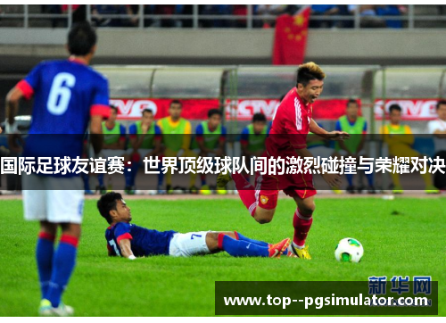 国际足球友谊赛：世界顶级球队间的激烈碰撞与荣耀对决