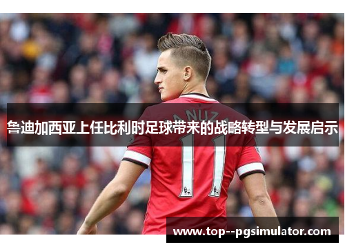 鲁迪加西亚上任比利时足球带来的战略转型与发展启示 鲁迪加西亚上任比利时足球带来的战略转型与发展启示