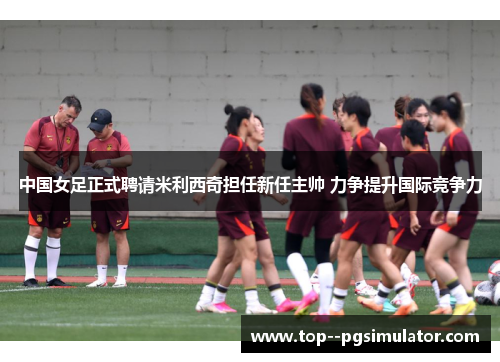 中国女足正式聘请米利西奇担任新任主帅 力争提升国际竞争力