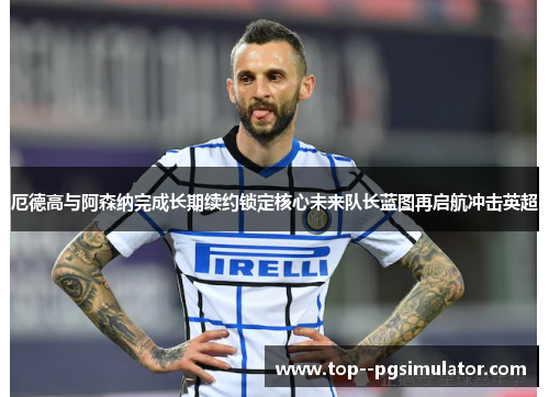 厄德高与阿森纳完成长期续约锁定核心未来队长蓝图再启航冲击英超 厄德高与阿森纳完成长期续约锁定核心未来队长蓝图再启航冲击英超