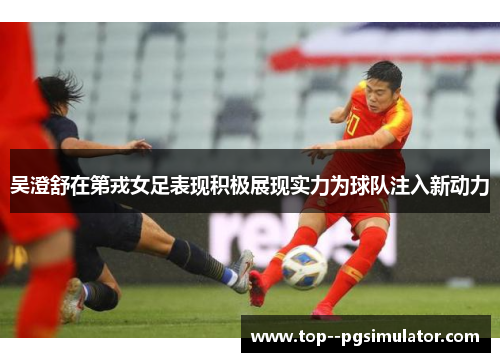 吴澄舒在第戎女足表现积极展现实力为球队注入新动力