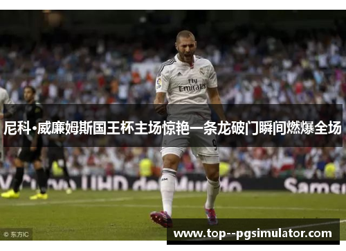 尼科·威廉姆斯国王杯主场惊艳一条龙破门瞬间燃爆全场