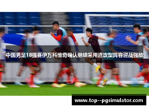 中国男足18强赛伊万科维奇确认继续采用进攻型阵容迎战强敌